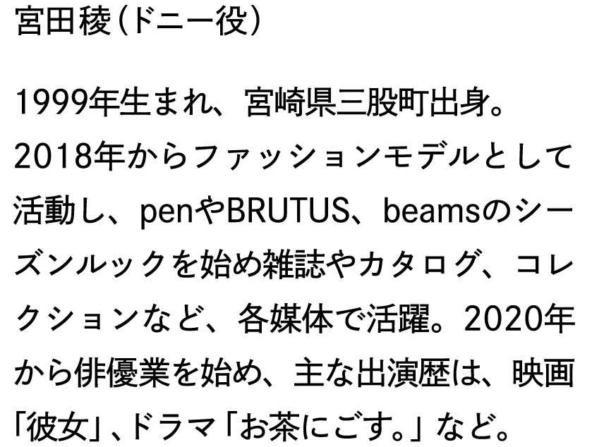 宮田稜（ドニー役）1999年生まれ、宮崎県三股町出身。2018年からファッションモデルとして活動し、penやBRUTUS、beamsのシーズンルックを始め雑誌やカタログ、コレクションなど、各媒体で活躍。2020年から俳優業を始め、主な出演歴は、映画「彼女」、ドラマ「お茶にごす。」など。